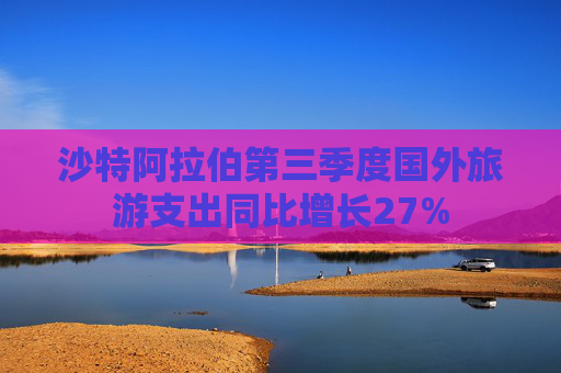 沙特阿拉伯第三季度国外旅游支出同比增长27%
