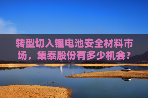 转型切入锂电池安全材料市场，集泰股份有多少机会？