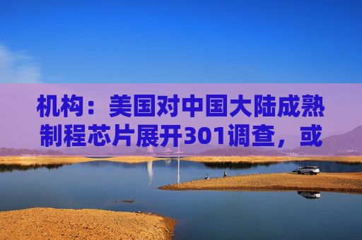 机构：美国对中国大陆成熟制程芯片展开301调查，或利好联电、世界先进等台厂