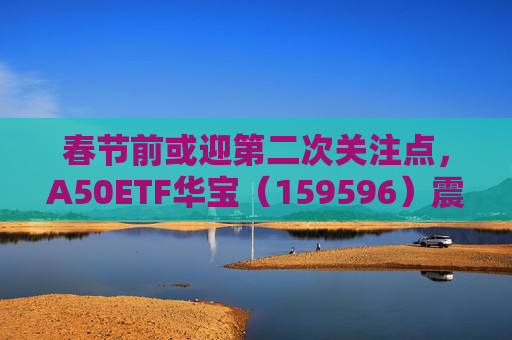 春节前或迎第二次关注点，A50ETF华宝（159596）震荡飘红，半日成交额超9700万
