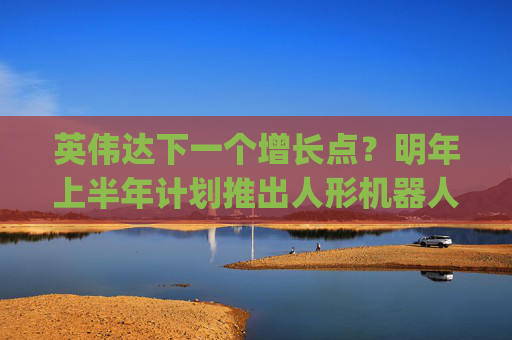 英伟达下一个增长点？明年上半年计划推出人形机器人Jetson Thor