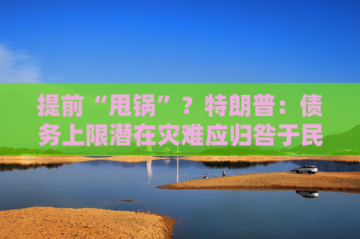 提前“甩锅”？特朗普：债务上限潜在灾难应归咎于民主党人