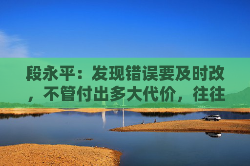 段永平：发现错误要及时改，不管付出多大代价，往往都是最小的