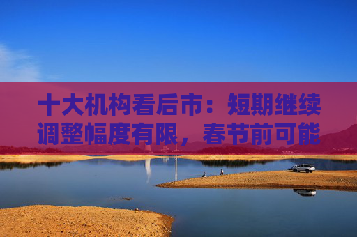 十大机构看后市：短期继续调整幅度有限，春节前可能是第二次买点