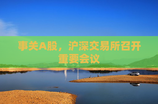 事关A股，沪深交易所召开重要会议