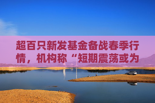超百只新发基金备战春季行情，机构称“短期震荡或为主旋律”