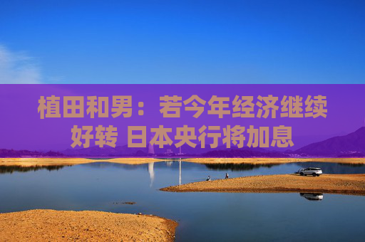 植田和男：若今年经济继续好转 日本央行将加息