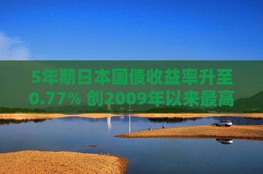 5年期日本国债收益率升至0.77% 创2009年以来最高水平