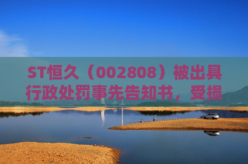 ST恒久（002808）被出具行政处罚事先告知书，受损股民尽快加入索赔