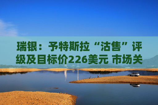 瑞银：予特斯拉“沽售”评级及目标价226美元 市场关注转向业绩