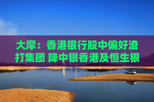 大摩：香港银行股中偏好渣打集团 降中银香港及恒生银行评级至“减持”