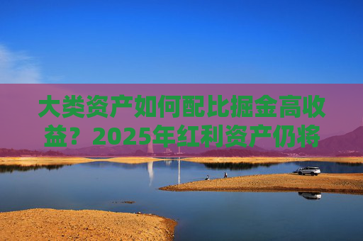 大类资产如何配比掘金高收益？2025年红利资产仍将受宠 可转债、黄金或获青睐