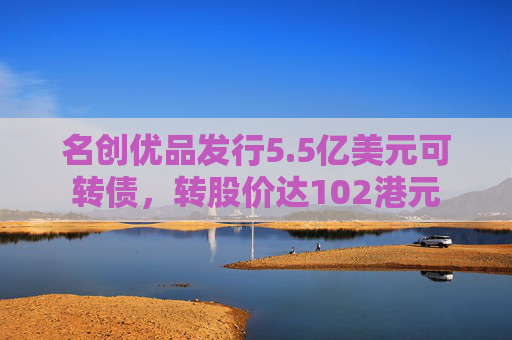 名创优品发行5.5亿美元可转债，转股价达102港元