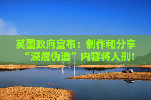 英国政府宣布：制作和分享“深度伪造”内容将入刑！