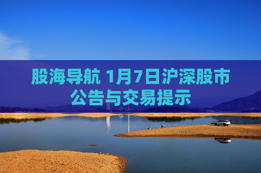 股海导航 1月7日沪深股市公告与交易提示