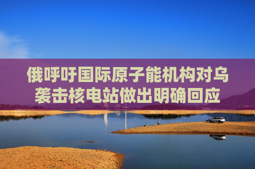 俄呼吁国际原子能机构对乌袭击核电站做出明确回应