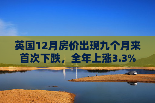 英国12月房价出现九个月来首次下跌，全年上涨3.3%