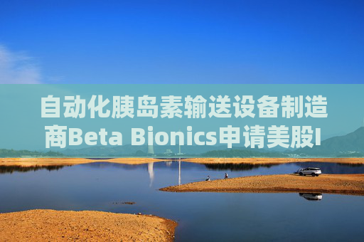 自动化胰岛素输送设备制造商Beta Bionics申请美股IPO 欲筹资1亿美元
