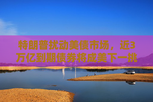 特朗普扰动美债市场，近3万亿到期债券将成美下一挑战