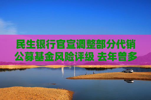 民生银行官宣调整部分代销公募基金风险评级 去年曾多次上调