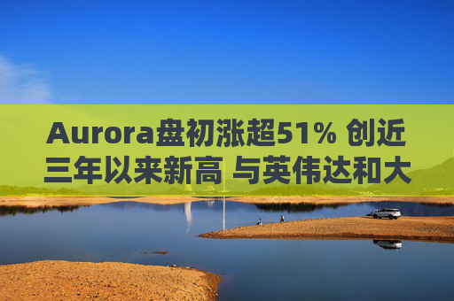 Aurora盘初涨超51% 创近三年以来新高 与英伟达和大陆集团达成合作