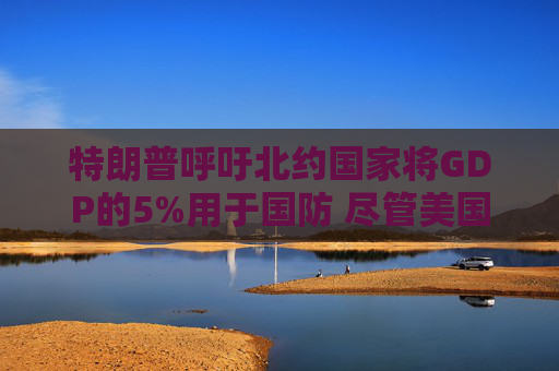 特朗普呼吁北约国家将GDP的5%用于国防 尽管美国自己也没做到