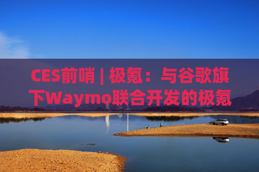 CES前哨 | 极氪：与谷歌旗下Waymo联合开发的极氪RT即将交付