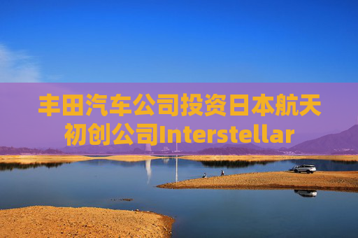 丰田汽车公司投资日本航天初创公司Interstellar