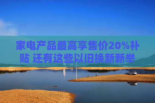 家电产品最高享售价20%补贴 还有这些以旧换新新举措→