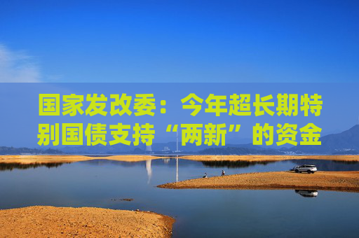 国家发改委：今年超长期特别国债支持“两新”的资金总规模将大幅增加