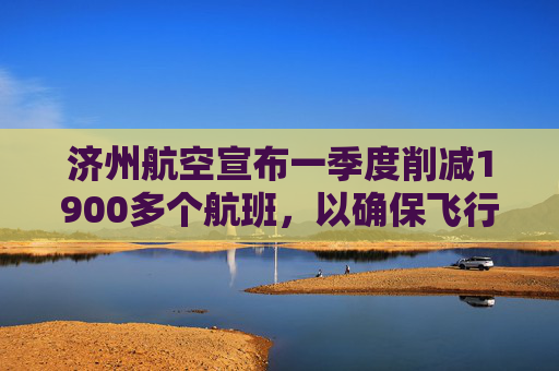 济州航空宣布一季度削减1900多个航班，以确保飞行安全