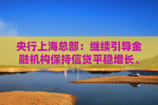 央行上海总部：继续引导金融机构保持信贷平稳增长、均衡投放