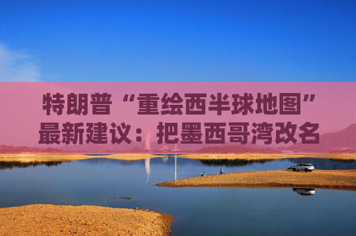 特朗普“重绘西半球地图”最新建议：把墨西哥湾改名“美国湾”