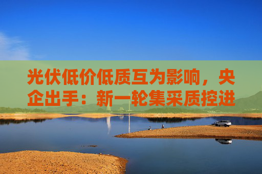光伏低价低质互为影响，央企出手：新一轮集采质控进一步从严