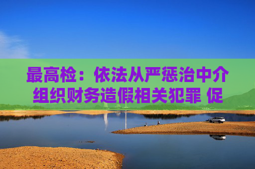 最高检：依法从严惩治中介组织财务造假相关犯罪 促进资本市场健康稳定发展