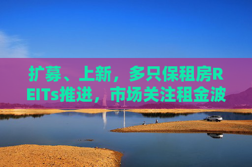扩募、上新，多只保租房REITs推进，市场关注租金波动风险