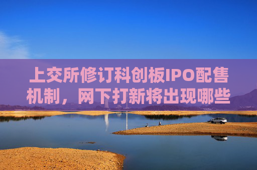 上交所修订科创板IPO配售机制，网下打新将出现哪些新变化？