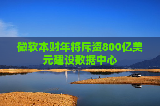 微软本财年将斥资800亿美元建设数据中心