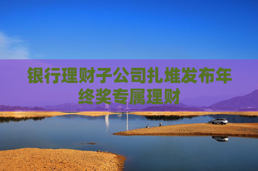 银行理财子公司扎堆发布年终奖专属理财