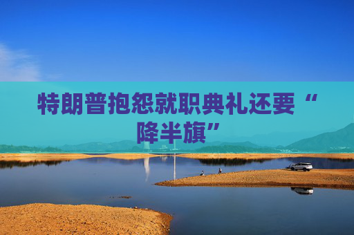 特朗普抱怨就职典礼还要“降半旗”