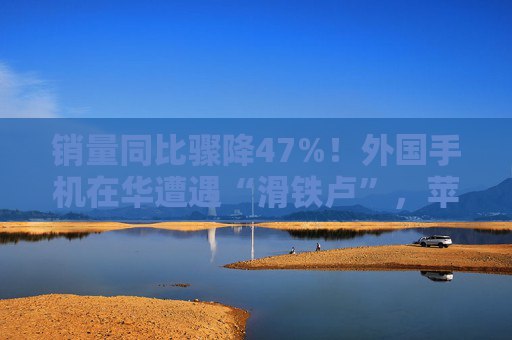 销量同比骤降47%！外国手机在华遭遇“滑铁卢”，苹果不香了？