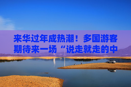 来华过年成热潮！多国游客期待来一场“说走就走的中国行”