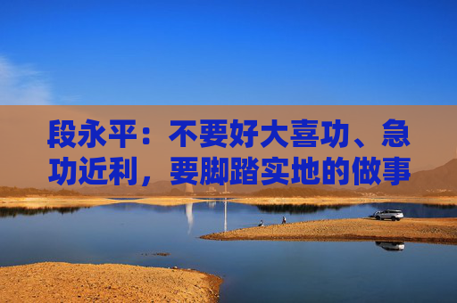 段永平：不要好大喜功、急功近利，要脚踏实地的做事情
