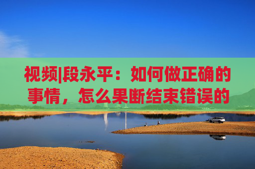 视频|段永平：如何做正确的事情，怎么果断结束错误的事情？