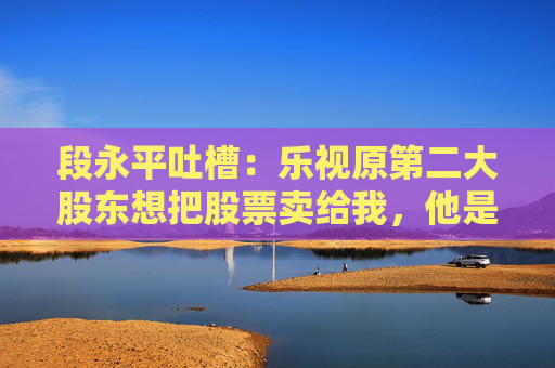 段永平吐槽：乐视原第二大股东想把股票卖给我，他是个坏人