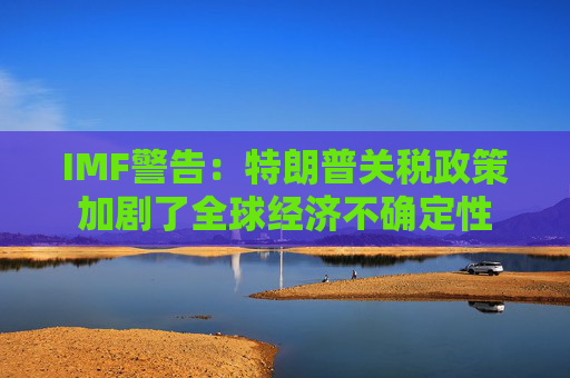 IMF警告：特朗普关税政策加剧了全球经济不确定性