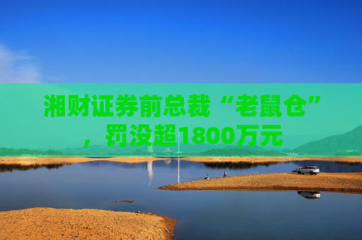 湘财证券前总裁“老鼠仓”，罚没超1800万元