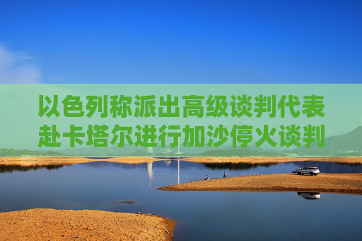 以色列称派出高级谈判代表赴卡塔尔进行加沙停火谈判
