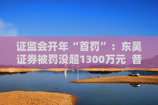 证监会开年“首罚”：东吴证券被罚没超1300万元  昔日投行“陋习”代价沉重