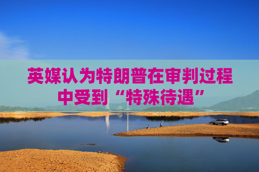 英媒认为特朗普在审判过程中受到“特殊待遇”